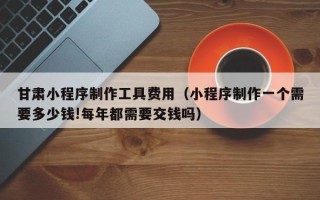 大连甘肃小程序制作工具费用（小程序制作一个需要多少钱!每年都需要交钱吗）