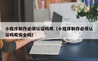 大连小程序制作必须认证吗呢（小程序制作必须认证吗呢安全吗）