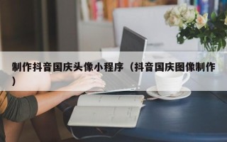 大连制作抖音国庆头像小程序（抖音国庆图像制作）