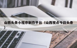 大连山西头条小程序制作平台（山西视点今日头条）